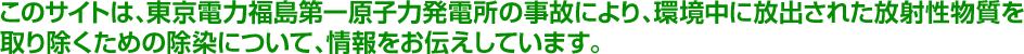 このサイトは、東京電力福島第一原子力発電所の事故により、環境中に放出された放射性物質を取り除くための除染について、情報をお伝えしています。
