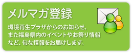 メルマガ登録：除染情報プラザからのお知らせ、また福島県内のイベントやお祭り情報など、旬な情報をお届けします。