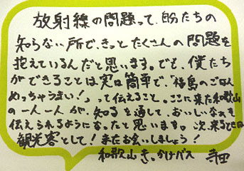 放射線の問題って、自分たちの知らない所で、きっとたくさんの問題を抱えているんだと思います。でも、僕たちができることは実は簡単で、「福島のごはんめっちゃうまい！」って伝えること。ここに来た和歌山の一人一人が、知るを通して、おいしいなぁと伝えられるようになったと思います。次、来るときは観光客として！またお会いしましょう！