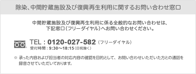 【除染と中間貯蔵施設に関するお問い合わせ窓口】（フリーダイヤル）0120-027-582 受付時間：9:30〜18:15（日祝除く）